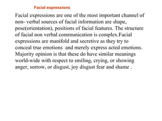 Facial expressions
Facial expressions are one of the most important channel of
non- verbal sources of facial information are shape,
pose(orientation), positions of facial features. The structure
of facial non verbal communication is complex.Facial
expressions are manifold and secretive as they try to
conceal true emotions and merely express acted emotions.
Majority opinion is that these do have similar meanings
world-wide with respect to smiling, crying, or showing
anger, sorrow, or disgust, joy disgust fear and shame .
 