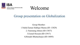 Welcome
Group Member:
1.Nahid Zaman Siddiqui Manna (ID -13829)
2. Fatematug Johura (ID-13837)
3.Esmail Hossain (ID-13917)
4,Himadri Bhattacharjee (ID-14095)
Group presentation on Globalization
 