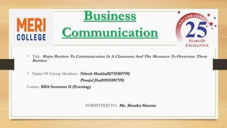 Business
Communication
• Title- Major Barriers To Communication In A Classroom And The Measures To Overcome These
Barriers
• Name Of Group Members- Nitesh Shukla(02735101719)
Pranjal Jha(01935101719)
Course- BBA Semester II (Evening)
SUBMITTED TO- Ms. Monika Sharma
 