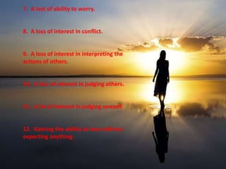 7. A lost of ability to worry. 
8. A loss of interest in conflict. 
9. A loss of interest in interpreting the 
actions of others. 
10. A loss of interest in judging others. 
11. A lot of interest in judging oneself. 
12. Gaining the ability to love without 
expecting anything. 
 