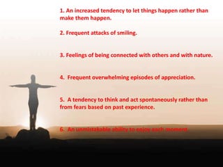 1. An increased tendency to let things happen rather than 
make them happen. 
2. Frequent attacks of smiling. 
3. Feelings of being connected with others and with nature. 
4. Frequent overwhelming episodes of appreciation. 
5. A tendency to think and act spontaneously rather than 
from fears based on past experience. 
6. An unmistakable ability to enjoy each moment. 
 