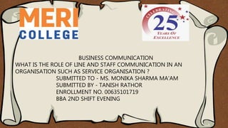 BUSINESS COMMUNICATION
WHAT IS THE ROLE OF LINE AND STAFF COMMUNICATION IN AN
ORGANISATION SUCH AS SERVICE ORGANISATION ?
SUBMITTED TO - MS. MONIKA SHARMA MA'AM
SUBMITTED BY - TANISH RATHOR
ENROLLMENT NO. 00635101719
BBA 2ND SHIFT EVENING
 