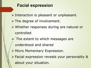 Facial expression
 Interaction is pleasant or unpleasant.
 The degree of involvement.
 Whether responses during are natural or
controlled
 The extent to which messages are
understood and shared
 Micro Momentary Expression.
 Facial expression reveals your personality &
about your situation.
 
