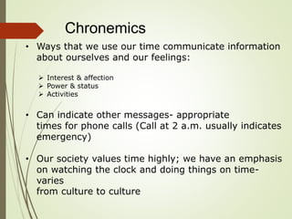Chronemics
• Ways that we use our time communicate information
about ourselves and our feelings:
 Interest & affection
 Power & status
 Activities
• Can indicate other messages- appropriate
times for phone calls (Call at 2 a.m. usually indicates
emergency)
• Our society values time highly; we have an emphasis
on watching the clock and doing things on time-
varies
from culture to culture
 
