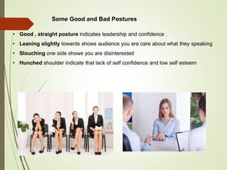 • Good , straight posture indicates leadership and confidence .
• Leaning slightly towards shows audience you are care about what they speaking
• Slouching one side shows you are disinterested
• Hunched shoulder indicate that lack of self confidence and low self esteem
Some Good and Bad Postures
 
