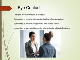 Eye Contact
• The eyes are the windows of the soul.
• Eye contact is important in maintaining flow of conversation .
• Eye contact is a direct and powerful form of non-verbal
• eye contact is also used to monitor interaction by taking in feedback
 