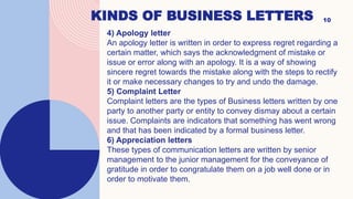 KINDS OF BUSINESS LETTERS 10
4) Apology letter
An apology letter is written in order to express regret regarding a
certain matter, which says the acknowledgment of mistake or
issue or error along with an apology. It is a way of showing
sincere regret towards the mistake along with the steps to rectify
it or make necessary changes to try and undo the damage.
5) Complaint Letter
Complaint letters are the types of Business letters written by one
party to another party or entity to convey dismay about a certain
issue. Complaints are indicators that something has went wrong
and that has been indicated by a formal business letter.
6) Appreciation letters
These types of communication letters are written by senior
management to the junior management for the conveyance of
gratitude in order to congratulate them on a job well done or in
order to motivate them.
 