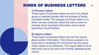 KINDS OF BUSINESS LETTERS 11
7) Circular Letters
These types of business letters are sent to a closed
group or selected people with the purpose of being
circulated widely. The purpose of circular letters is to
either convey customers about the sale or news or
intimate about important information about newly
launched or built facilities.
8) Inquiry Letters
These types of business letters are sent for inquiry
about certain information. The primary purpose is to
know about something or if someone has any query
which needs to be answered. The inquiry letter is to be
kept short and to the point with directly addressing the
inquiry.
 