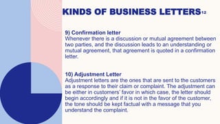 KINDS OF BUSINESS LETTERS12
9) Confirmation letter
Whenever there is a discussion or mutual agreement between
two parties, and the discussion leads to an understanding or
mutual agreement, that agreement is quoted in a confirmation
letter.
10) Adjustment Letter
Adjustment letters are the ones that are sent to the customers
as a response to their claim or complaint. The adjustment can
be either in customers’ favor in which case, the letter should
begin accordingly and if it is not in the favor of the customer,
the tone should be kept factual with a message that you
understand the complaint.
 
