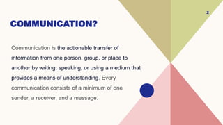 COMMUNICATION?
Communication is the actionable transfer of
information from one person, group, or place to
another by writing, speaking, or using a medium that
provides a means of understanding. Every
communication consists of a minimum of one
sender, a receiver, and a message.
2
 