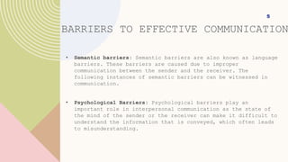 • Semantic barriers: Semantic barriers are also known as language
barriers. These barriers are caused due to improper
communication between the sender and the receiver. The
following instances of semantic barriers can be witnessed in
communication.
• Psychological Barriers: Psychological barriers play an
important role in interpersonal communication as the state of
the mind of the sender or the receiver can make it difficult to
understand the information that is conveyed, which often leads
to misunderstanding.
5
BARRIERS TO EFFECTIVE COMMUNICATION
 