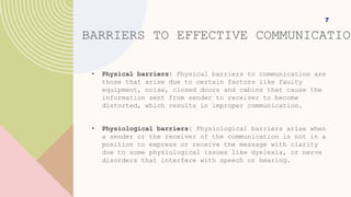 BARRIERS TO EFFECTIVE COMMUNICATION
• Physical barriers: Physical barriers to communication are
those that arise due to certain factors like faulty
equipment, noise, closed doors and cabins that cause the
information sent from sender to receiver to become
distorted, which results in improper communication.
• Physiological barriers: Physiological barriers arise when
a sender or the receiver of the communication is not in a
position to express or receive the message with clarity
due to some physiological issues like dyslexia, or nerve
disorders that interfere with speech or hearing.
7
 