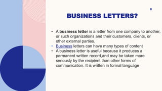 BUSINESS LETTERS?
8
• A business letter is a letter from one company to another,
or such organizations and their customers, clients, or
other external parties.
• Business letters can have many types of content
• A business letter is useful because it produces a
permanent written record,and may be taken more
seriously by the recipient than other forms of
communication. It is written in formal language
 