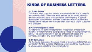 KINDS OF BUSINESS LETTERS9
1) Sales Letter
This is the most common form of a business letter that is used in
almost every field. The sales letter serves as an introduction for
the customer about the product and/or the company. A typical
Sales letter starts off with a line or statement which captures the
interest of the reader who is more often than not a target customer
or a prospect.
2) Acknowledgment letter
A letter sent for acknowledgment or recognition or receipt of
material or letter from the other party is called an acknowledgment
letter. The acknowledgment can be of receipt of goods and
services, receipt of any other letter or of general inquiries.
3) Order Letters
As the name suggests, these are types of Business letters that are
sent solely for the purpose of placing orders and they may be sent
to wholesalers, retailers, or a manufacturer.
 