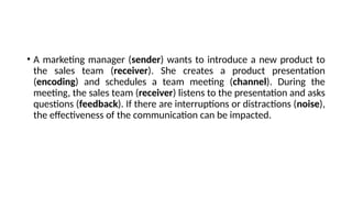 • A marketing manager (sender) wants to introduce a new product to
the sales team (receiver). She creates a product presentation
(encoding) and schedules a team meeting (channel). During the
meeting, the sales team (receiver) listens to the presentation and asks
questions (feedback). If there are interruptions or distractions (noise),
the effectiveness of the communication can be impacted.
 