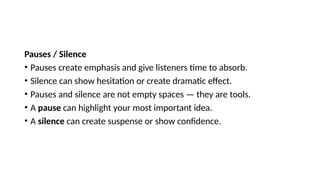 Pauses / Silence
• Pauses create emphasis and give listeners time to absorb.
• Silence can show hesitation or create dramatic effect.
• Pauses and silence are not empty spaces — they are tools.
• A pause can highlight your most important idea.
• A silence can create suspense or show confidence.
 