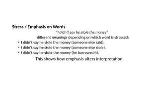 Stress / Emphasis on Words
“I didn’t say he stole the money”
different meanings depending on which word is stressed:
• I didn’t say he stole the money (someone else said).
• I didn’t say he stole the money (someone else stole).
• I didn’t say he stole the money (he borrowed it).
This shows how emphasis alters interpretation.
 