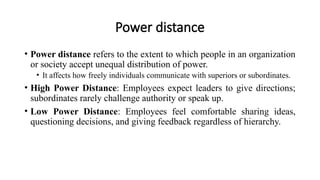 Power distance
• Power distance refers to the extent to which people in an organization
or society accept unequal distribution of power.
• It affects how freely individuals communicate with superiors or subordinates.
• High Power Distance: Employees expect leaders to give directions;
subordinates rarely challenge authority or speak up.
• Low Power Distance: Employees feel comfortable sharing ideas,
questioning decisions, and giving feedback regardless of hierarchy.
 