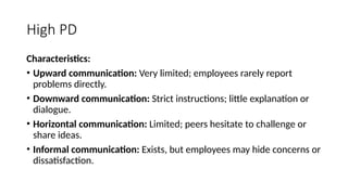 High PD
Characteristics:
• Upward communication: Very limited; employees rarely report
problems directly.
• Downward communication: Strict instructions; little explanation or
dialogue.
• Horizontal communication: Limited; peers hesitate to challenge or
share ideas.
• Informal communication: Exists, but employees may hide concerns or
dissatisfaction.
 