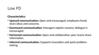 Low PD
Characteristics:
• Upward communication: Open and encouraged; employees freely
share ideas and concerns.
• Downward communication: Managers explain reasons; dialogue is
encouraged.
• Horizontal communication: Open and collaborative; peer teams share
information.
• Informal communication: Supports innovation and quick problem-
solving.
 