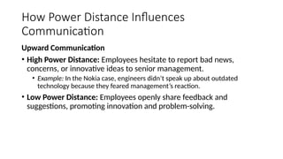 How Power Distance Influences
Communication
Upward Communication
• High Power Distance: Employees hesitate to report bad news,
concerns, or innovative ideas to senior management.
• Example: In the Nokia case, engineers didn’t speak up about outdated
technology because they feared management’s reaction.
• Low Power Distance: Employees openly share feedback and
suggestions, promoting innovation and problem-solving.
 