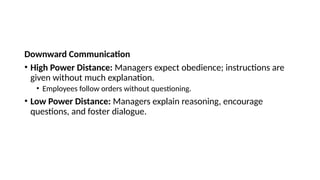 Downward Communication
• High Power Distance: Managers expect obedience; instructions are
given without much explanation.
• Employees follow orders without questioning.
• Low Power Distance: Managers explain reasoning, encourage
questions, and foster dialogue.
 