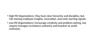 • High PD Organizations: May have clear hierarchy and discipline, but
risk missing employee insights, innovation, and early warning signals.
• Low PD Organizations: Encourage creativity and problem-solving, but
require managers to balance authority and freedom to avoid
confusion.
 