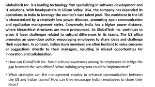GlobalTech Inc. is a leading technology firm specializing in software development and
IT solutions. With headquarters in Silicon Valley, USA, the company has expanded its
operations to India to leverage the country's vast talent pool. The workforce in the US
is characterized by a relatively low power distance, promoting open communication
and egalitarian management styles. Conversely, India has a higher power distance,
where hierarchical structures are more pronounced. As GlobalTech Inc. continues to
grow, it faces challenges related to cultural differences in its teams. The US office
promotes an open-door policy, encouraging employees to share ideas and challenge
their superiors. In contrast, Indian team members are often hesitant to voice concerns
or suggestions directly to their managers, resulting in missed opportunities for
innovation and collaboration.
• How can GlobalTech Inc. foster cultural awareness among its employees to bridge the
gap between the two offices? What training programs could be implemented?
• What strategies can the management employ to enhance communication between
the US and Indian teams? How can they encourage Indian employees to share their
ideas?
 