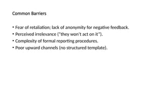 Common Barriers
• Fear of retaliation; lack of anonymity for negative feedback.
• Perceived irrelevance (“they won’t act on it”).
• Complexity of formal reporting procedures.
• Poor upward channels (no structured template).
 
