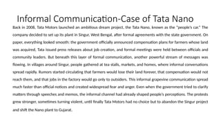 Informal Communication-Case of Tata Nano
Back in 2008, Tata Motors launched an ambitious dream project, the Tata Nano, known as the “people’s car.” The
company decided to set up its plant in Singur, West Bengal, after formal agreements with the state government. On
paper, everything looked smooth: the government officially announced compensation plans for farmers whose land
was acquired, Tata issued press releases about job creation, and formal meetings were held between officials and
community leaders. But beneath this layer of formal communication, another powerful stream of messages was
flowing. In villages around Singur, people gathered at tea stalls, markets, and homes, where informal conversations
spread rapidly. Rumors started circulating that farmers would lose their land forever, that compensation would not
reach them, and that jobs in the factory would go only to outsiders. This informal grapevine communication spread
much faster than official notices and created widespread fear and anger. Even when the government tried to clarify
matters through speeches and memos, the informal channel had already shaped people’s perceptions. The protests
grew stronger, sometimes turning violent, until finally Tata Motors had no choice but to abandon the Singur project
and shift the Nano plant to Gujarat.
 