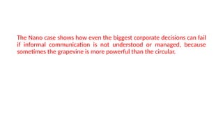 The Nano case shows how even the biggest corporate decisions can fail
if informal communication is not understood or managed, because
sometimes the grapevine is more powerful than the circular.
 