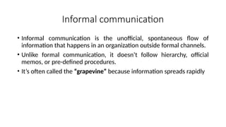 Informal communication
• Informal communication is the unofficial, spontaneous flow of
information that happens in an organization outside formal channels.
• Unlike formal communication, it doesn’t follow hierarchy, official
memos, or pre-defined procedures.
• It’s often called the “grapevine” because information spreads rapidly
 