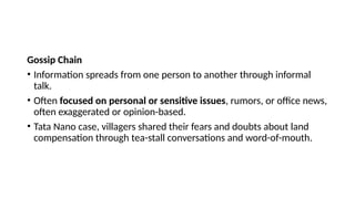 Gossip Chain
• Information spreads from one person to another through informal
talk.
• Often focused on personal or sensitive issues, rumors, or office news,
often exaggerated or opinion-based.
• Tata Nano case, villagers shared their fears and doubts about land
compensation through tea-stall conversations and word-of-mouth.
 