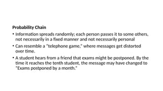 Probability Chain
• Information spreads randomly; each person passes it to some others,
not necessarily in a fixed manner and not necessarily personal
• Can resemble a “telephone game,” where messages get distorted
over time.
• A student hears from a friend that exams might be postponed. By the
time it reaches the tenth student, the message may have changed to
“Exams postponed by a month.”
 