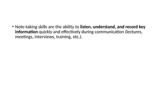 • Note-taking skills are the ability to listen, understand, and record key
information quickly and effectively during communication (lectures,
meetings, interviews, training, etc.).
 