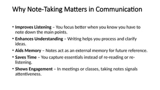 Why Note-Taking Matters in Communication
• Improves Listening – You focus better when you know you have to
note down the main points.
• Enhances Understanding – Writing helps you process and clarify
ideas.
• Aids Memory – Notes act as an external memory for future reference.
• Saves Time – You capture essentials instead of re-reading or re-
listening.
• Shows Engagement – In meetings or classes, taking notes signals
attentiveness.
 