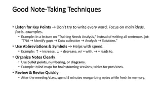 Good Note-Taking Techniques
• Listen for Key Points → Don’t try to write every word. Focus on main ideas,
facts, examples.
• Example: In a lecture on “Training Needs Analysis,” instead of writing all sentences, jot:
“TNA → Identify gaps → Data collection → Analysis → Solutions.”
• Use Abbreviations & Symbols → Helps with speed.
• Example: ↑ = increase, ↓ = decrease, w/ = with, → = leads to.
• Organize Notes Clearly
• Use bullet points, numbering, or diagrams.
• Example: Mind maps for brainstorming sessions, tables for pros/cons.
• Review & Revise Quickly
• After the meeting/class, spend 5 minutes reorganizing notes while fresh in memory.
 