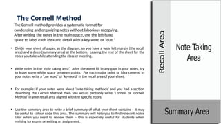 The Cornell Method
• Divide your sheet of paper, as the diagram, so you have a wide left margin (the recall
area) and a deep (summary area) at the bottom. Leaving the rest of the sheet for the
notes you take while attending the class or meeting.
• Write notes in the ‘note taking area’. After the event fill in any gaps in your notes, try
to leave some white space between points. For each major point or idea covered in
your notes write a ‘cue word’ or ‘keyword’ in the recall area of your sheet.
• For example: If your notes were about ‘note taking methods’ and you had a section
describing the Cornell Method then you would probably write ‘Cornell’ or ‘Cornell
Method’ in your recall area aligned with the specific notes.
• Use the summary area to write a brief summary of what your sheet contains – it may
be useful to colour code this area. The summary will help you to find relevant notes
later when you need to review them – this is especially useful for students when
revising for exams or writing an assignment.
The Cornell method provides a systematic format for
condensing and organizing notes without laborious recopying.
After writing the notes in the main space, use the left-hand
space to label each idea and detail with a key word or "cue."
 