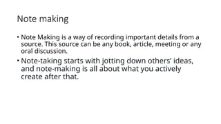 Note making
• Note Making is a way of recording important details from a
source. This source can be any book, article, meeting or any
oral discussion.
• Note-taking starts with jotting down others’ ideas,
and note-making is all about what you actively
create after that.
 