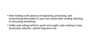 • Note-making is the process of organizing, processing, and
summarizing information in your own words after reading, listening,
or discussing something.
• Unlike note-taking (which is quick and rough), note-making is more
structured, selective, and for long-term use.
 
