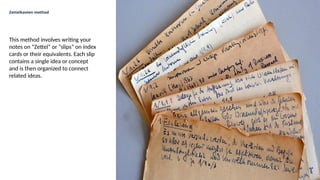 Zettelkasten method
This method involves writing your
notes on “Zettel” or “slips” on index
cards or their equivalents. Each slip
contains a single idea or concept
and is then organized to connect
related ideas.
 
