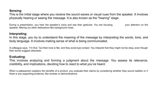 Sensing:
This is the initial stage where you receive the sound waves or visual cues from the speaker. It involves
physically hearing or seeing the message. It is also known as the "hearing" stage.
During a presentation, you hear the speaker’s voice and see their gestures. You are focusing your attention on the
speaker, filtering out other distractions like background noise.
Interpreting:
In this stage, you try to understand the meaning of the message by interpreting the words, tone, and
body language. It involves making sense of what is being communicated.
A colleague says, “I’m fine,” but their tone is flat, and they avoid eye contact. You interpret that they might not be okay, even though
their words suggest otherwise.
Evaluating:
This involves analyzing and forming a judgment about the message. You assess its relevance,
credibility, and implications, deciding how to react to what you’ve heard.
When a salesperson explains the benefits of a product, you evaluate their claims by considering whether they sound realistic or if
there is any supporting evidence, like reviews or demonstrations.
 