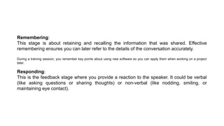 Remembering:
This stage is about retaining and recalling the information that was shared. Effective
remembering ensures you can later refer to the details of the conversation accurately.
During a training session, you remember key points about using new software so you can apply them when working on a project
later.
Responding:
This is the feedback stage where you provide a reaction to the speaker. It could be verbal
(like asking questions or sharing thoughts) or non-verbal (like nodding, smiling, or
maintaining eye contact).
 