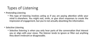 Types of Listening
• Pretending Listening
• This type of listening involves acting as if you are paying attention while your
mind is elsewhere. You might nod, smile, or give short responses to create the
impression of engagement, but you're not actually absorbing the information.
• Selective Listening
• Selective listening is when you only hear parts of the conversation that interest
you or align with your views. The listener tends to ignore or filter out anything
they deem irrelevant or disagreeable.
 