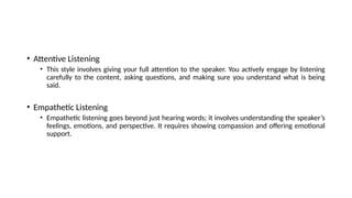 • Attentive Listening
• This style involves giving your full attention to the speaker. You actively engage by listening
carefully to the content, asking questions, and making sure you understand what is being
said.
• Empathetic Listening
• Empathetic listening goes beyond just hearing words; it involves understanding the speaker’s
feelings, emotions, and perspective. It requires showing compassion and offering emotional
support.
 