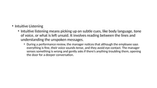 • Intuitive Listening
• Intuitive listening means picking up on subtle cues, like body language, tone
of voice, or what is left unsaid. It involves reading between the lines and
understanding the unspoken messages.
• During a performance review, the manager notices that although the employee says
everything is fine, their voice sounds tense, and they avoid eye contact. The manager
senses something is wrong and gently asks if there’s anything troubling them, opening
the door for a deeper conversation.
 