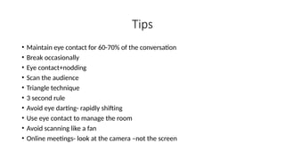 Tips
• Maintain eye contact for 60-70% of the conversation
• Break occasionally
• Eye contact+nodding
• Scan the audience
• Triangle technique
• 3 second rule
• Avoid eye darting- rapidly shifting
• Use eye contact to manage the room
• Avoid scanning like a fan
• Online meetings- look at the camera –not the screen
 