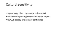 Cultural sensitivity
• Japan- long, direct eye contact- disrespect
• Middle east- prolonged eye contact- disrespect
• USA,UK-steady eye contact-confidence
 