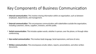Key Components of Business Communication
• Internal communication: This involves sharing information within an organization, such as between
employees, departments, and management.
• External communication: This encompasses communication with stakeholders outside the organization,
including customers, clients, suppliers, investors, and the public.
• Verbal communication: This includes spoken words, whether in person, over the phone, or through video
conferencing.
• Non-verbal communication: This involves body language, facial expressions, and tone of voice.
• Written communication: This encompasses emails, letters, reports, presentations, and other written
documents.
 