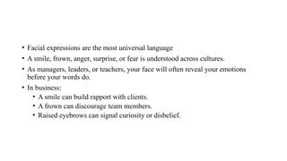 • Facial expressions are the most universal language
• A smile, frown, anger, surprise, or fear is understood across cultures.
• As managers, leaders, or teachers, your face will often reveal your emotions
before your words do.
• In business:
• A smile can build rapport with clients.
• A frown can discourage team members.
• Raised eyebrows can signal curiosity or disbelief.
 